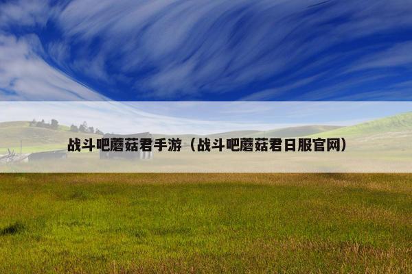 战斗吧蘑菇君手游（战斗吧蘑菇君日服官网）