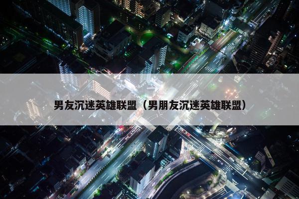 男友沉迷英雄联盟（男朋友沉迷英雄联盟）