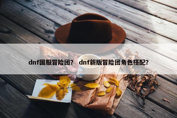 dnf国服冒险团？ dnf新版冒险团角色搭配？