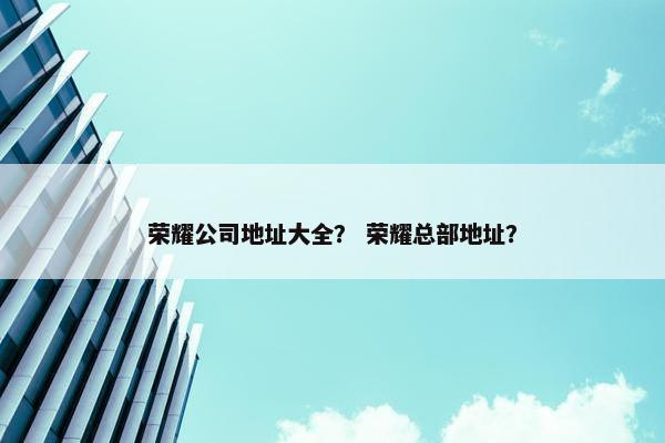 荣耀公司地址大全？ 荣耀总部地址？
