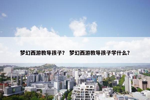 梦幻西游教导孩子？ 梦幻西游教导孩子学什么？