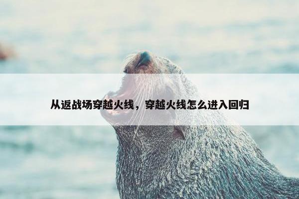 从返战场穿越火线，穿越火线怎么进入回归