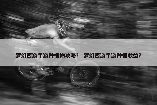 梦幻西游手游种植物攻略？ 梦幻西游手游种植收益？