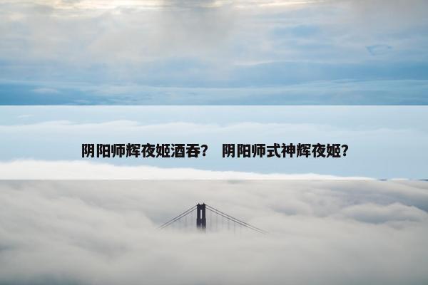 阴阳师辉夜姬酒吞？ 阴阳师式神辉夜姬？