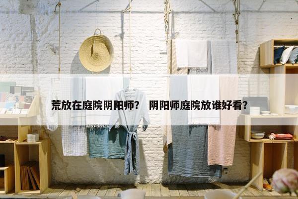 荒放在庭院阴阳师？ 阴阳师庭院放谁好看？