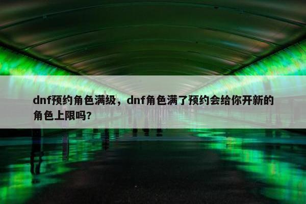dnf预约角色满级，dnf角色满了预约会给你开新的角色上限吗?