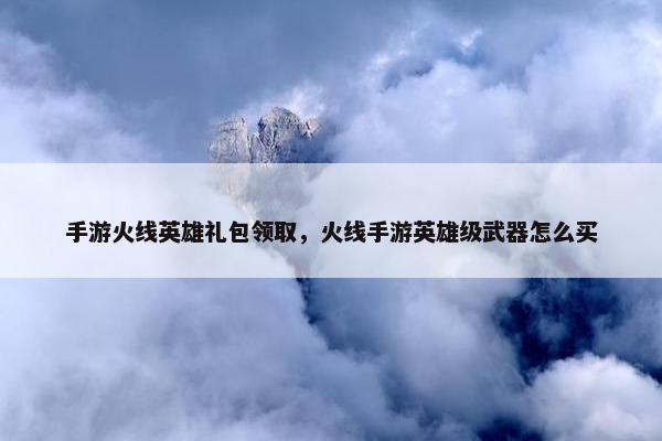 手游火线英雄礼包领取，火线手游英雄级武器怎么买