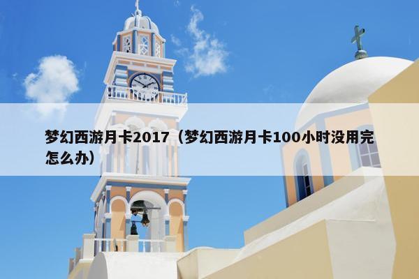 梦幻西游月卡2017（梦幻西游月卡100小时没用完怎么办）