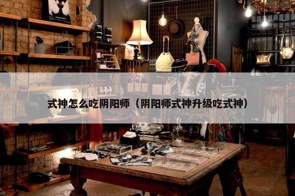 式神怎么吃阴阳师(阴阳师式神升级吃式神) 式神怎么吃阴阳师(阴阳师式神升级吃式神)