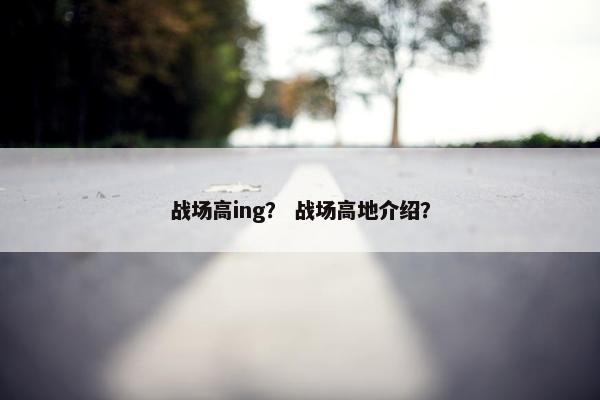 战场高ing? 战场高地介绍? 战场高ing? 战场高地介绍?