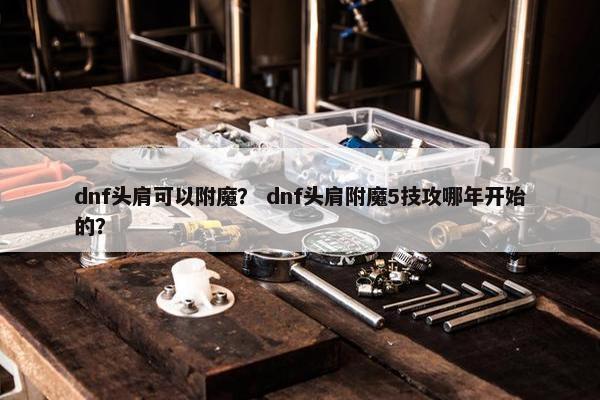 dnf头肩可以附魔？ dnf头肩附魔5技攻哪年开始的？