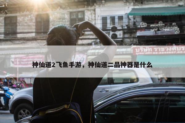 神仙道2飞鱼手游，神仙道二品神器是什么