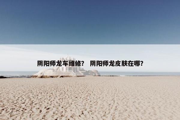 阴阳师龙车维修？ 阴阳师龙皮肤在哪？