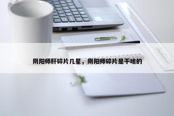 阴阳师肝碎片几星，阴阳师碎片是干啥的