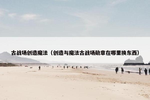 古战场创造魔法（创造与魔法古战场勋章在哪里换东西）