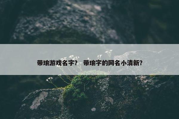 带瑜游戏名字？ 带瑜字的网名小清新？