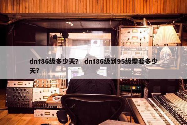 dnf86级多少天？ dnf86级到95级需要多少天？