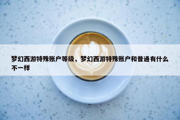 梦幻西游特殊账户等级，梦幻西游特殊账户和普通有什么不一样