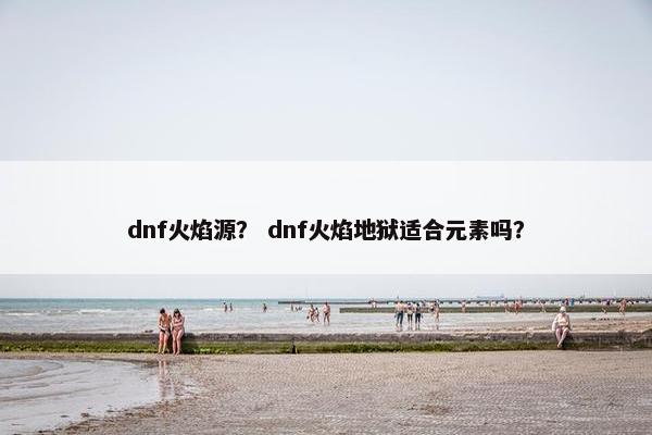 dnf火焰源? dnf火焰地狱适合元素吗? dnf火焰源? dnf火焰地狱适合元素吗?