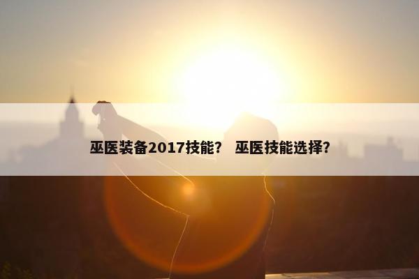 巫医装备2017技能? 巫医技能选择? 巫医装备2017技能? 巫医技能选择?