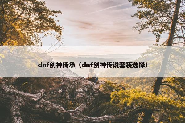 dnf剑神传承(dnf剑神传说套装选择) dnf剑神传承(dnf剑神传说套装选择)