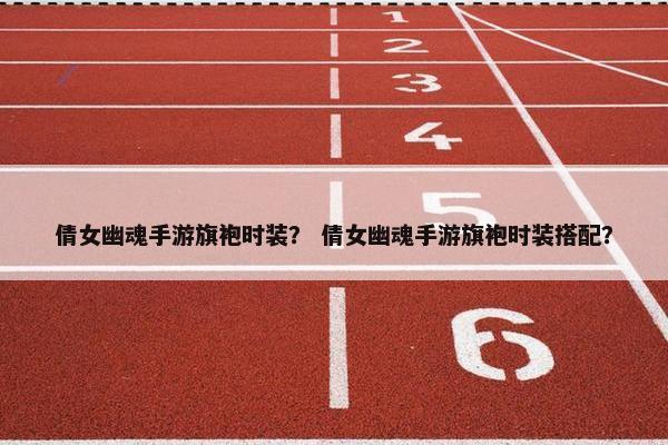 倩女幽魂手游旗袍时装？ 倩女幽魂手游旗袍时装搭配？