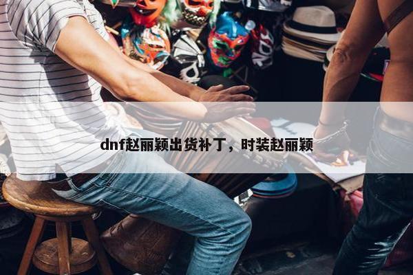 dnf赵丽颖出货补丁，时装赵丽颖
