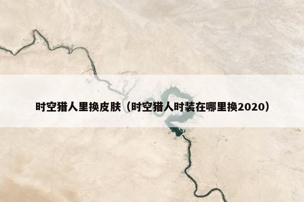 时空猎人里换皮肤(时空猎人时装在哪里换2020) 时空猎人里换皮肤(时空猎人时装在哪里换2020)