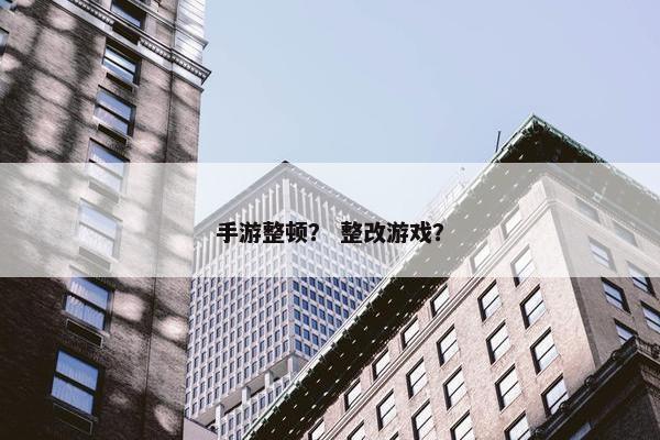 手游整顿？ 整改游戏？