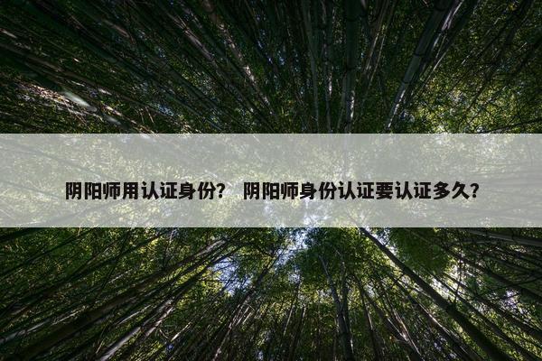 阴阳师用认证身份? 阴阳师身份认证要认证多久? 阴阳师用认证身份? 阴阳师身份认证要认证多久?