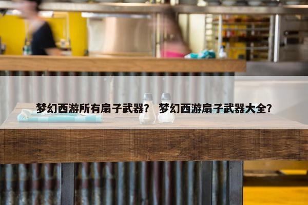 梦幻西游所有扇子武器？ 梦幻西游扇子武器大全？