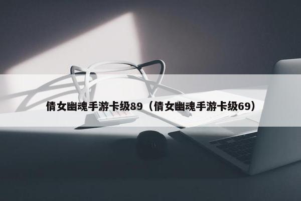 倩女幽魂手游卡级89（倩女幽魂手游卡级69）