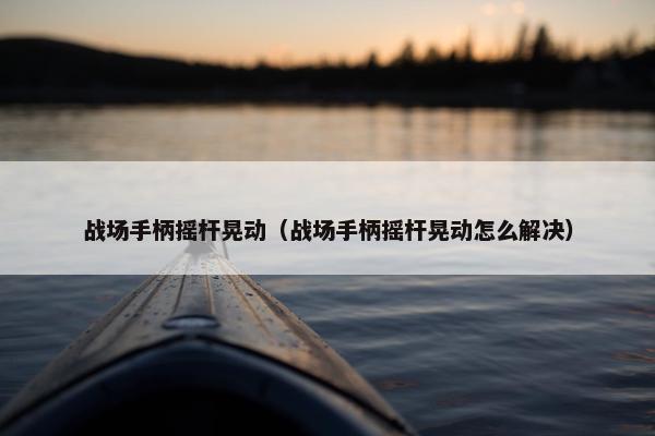 战场手柄摇杆晃动（战场手柄摇杆晃动怎么解决）