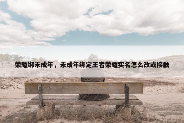 荣耀绑未成年，未成年绑定王者荣耀实名怎么改或接触