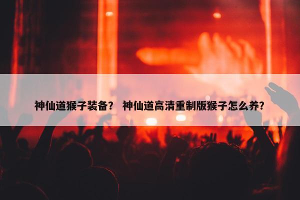 神仙道猴子装备？ 神仙道高清重制版猴子怎么养？
