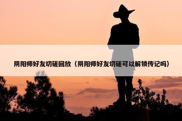 阴阳师好友切磋回放（阴阳师好友切磋可以解锁传记吗）