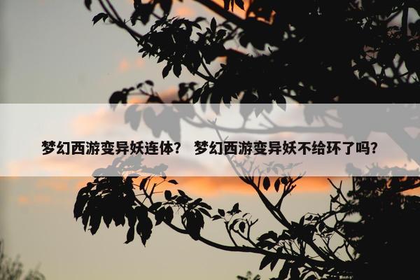 梦幻西游变异妖连体？ 梦幻西游变异妖不给环了吗？
