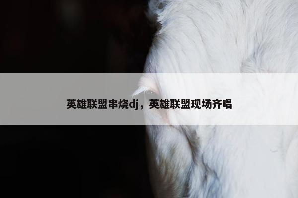 英雄联盟串烧dj，英雄联盟现场齐唱