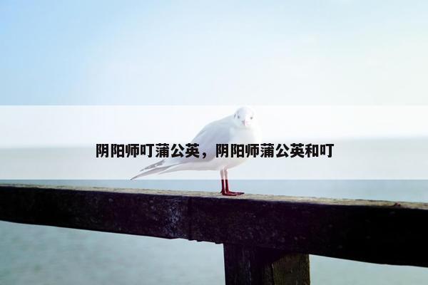 阴阳师叮蒲公英，阴阳师蒲公英和叮