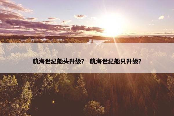 航海世纪船头升级? 航海世纪船只升级? 航海世纪船头升级? 航海世纪船只升级?