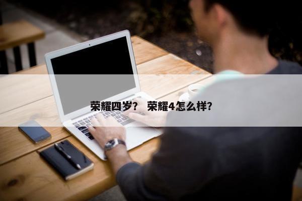 荣耀四岁？ 荣耀4怎么样？
