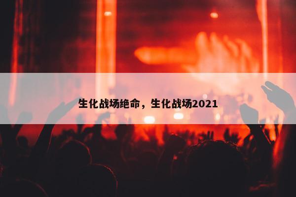 生化战场绝命,生化战场2021 生化战场绝命,生化战场2021