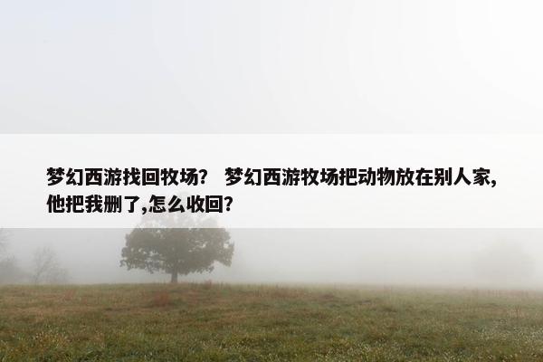 梦幻西游找回牧场? 梦幻西游牧场把动物放在别人家,他把我删了,怎么收回? 梦幻西游找回牧场? 梦幻西游牧场把动物放在别人家,他把我删了,怎么收回?
