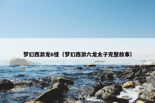 梦幻西游龙6怪（梦幻西游六龙太子完整故事）