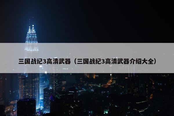 三国战纪3高清武器（三国战纪3高清武器介绍大全）