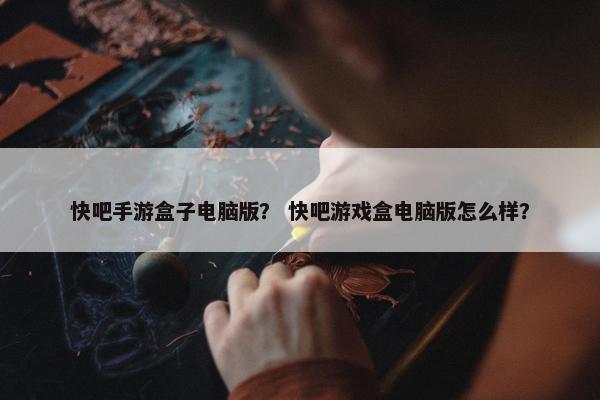快吧手游盒子电脑版? 快吧游戏盒电脑版怎么样? 快吧手游盒子电脑版? 快吧游戏盒电脑版怎么样?
