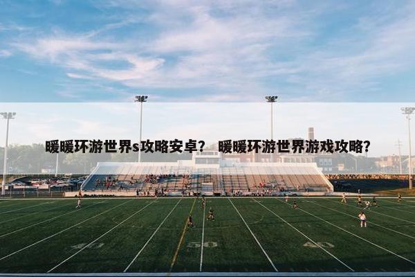 暖暖环游世界s攻略安卓？ 暖暖环游世界游戏攻略？