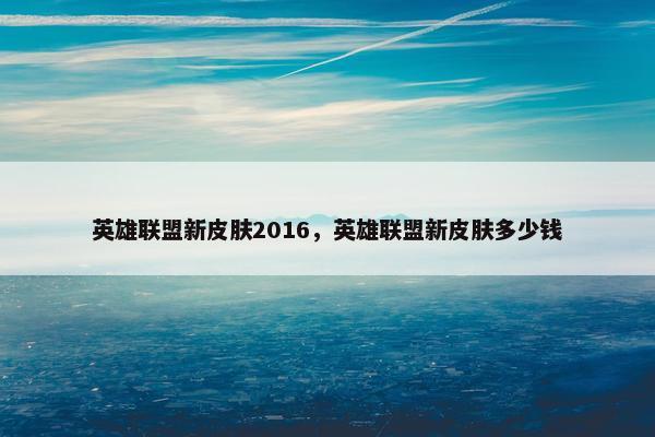 英雄联盟新皮肤2016，英雄联盟新皮肤多少钱