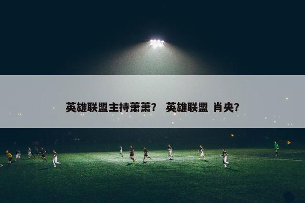 英雄联盟主持萧萧？ 英雄联盟 肖央？