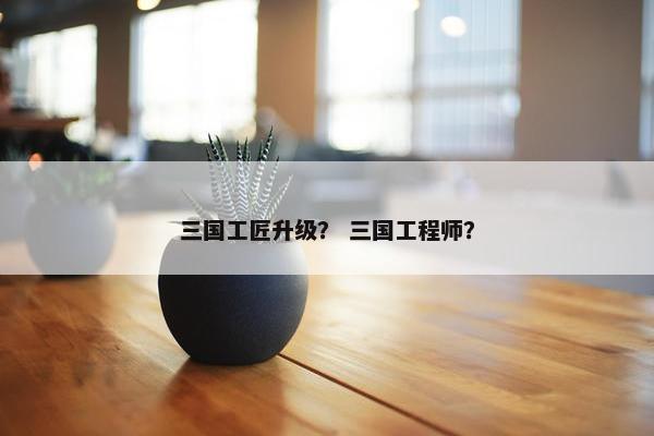 三国工匠升级? 三国工程师? 三国工匠升级? 三国工程师?